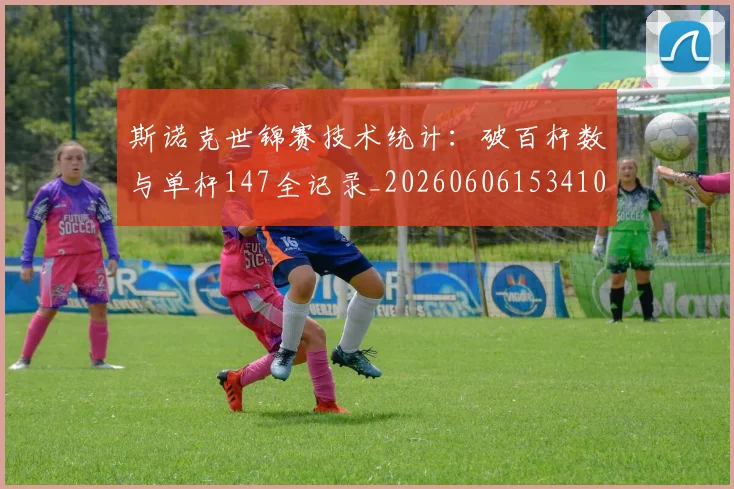 斯诺克世锦赛技术统计：破百杆数与单杆147全记录_20260606153410